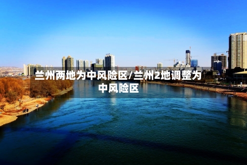 兰州两地为中风险区/兰州2地调整为中风险区