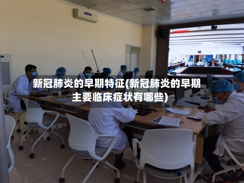 新冠肺炎的早期特征(新冠肺炎的早期主要临床症状有哪些)