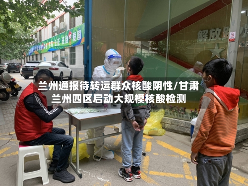 兰州通报待转运群众核酸阴性/甘肃兰州四区启动大规模核酸检测