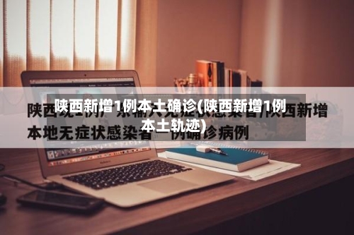 陕西新增1例本土确诊(陕西新增1例本土轨迹)