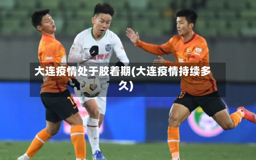 大连疫情处于胶着期(大连疫情持续多久)