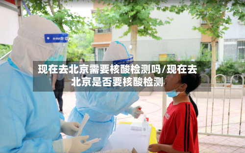 现在去北京需要核酸检测吗/现在去北京是否要核酸检测