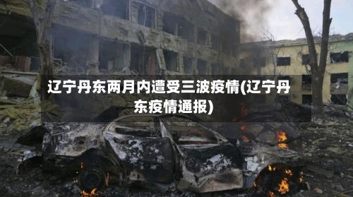 辽宁丹东两月内遭受三波疫情(辽宁丹东疫情通报)