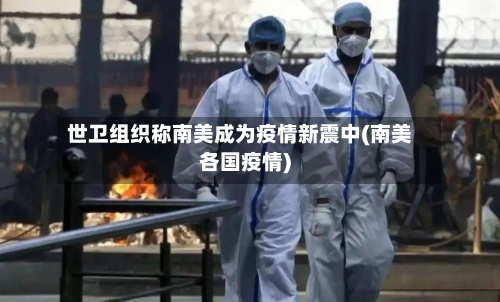 世卫组织称南美成为疫情新震中(南美各国疫情)