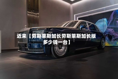 近来【劳斯莱斯加长劳斯莱斯加长版多少钱一台】-第2张图片