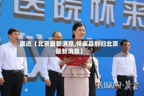 最近【北京最新消息,怀来县划归北京最新消息】-第3张图片