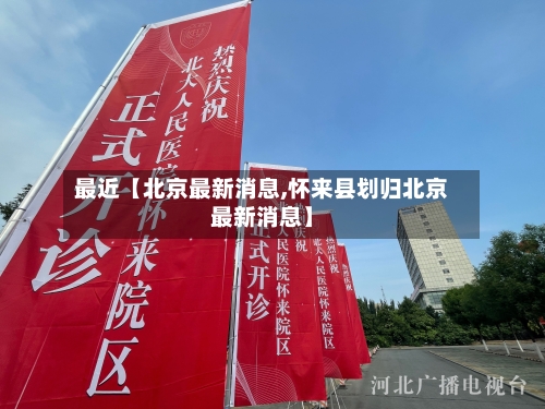 最近【北京最新消息,怀来县划归北京最新消息】