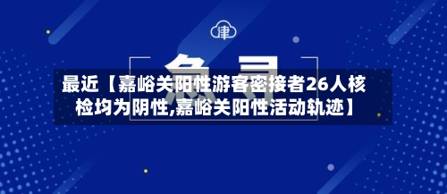 最近【嘉峪关阳性游客密接者26人核检均为阴性,嘉峪关阳性活动轨迹】