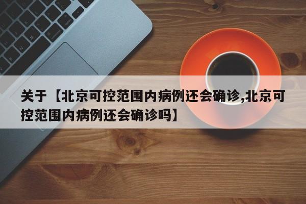 关于【北京可控范围内病例还会确诊,北京可控范围内病例还会确诊吗】