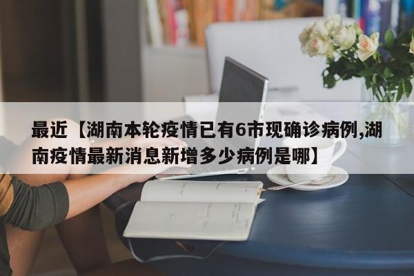 最近【湖南本轮疫情已有6市现确诊病例,湖南疫情最新消息新增多少病例是哪】