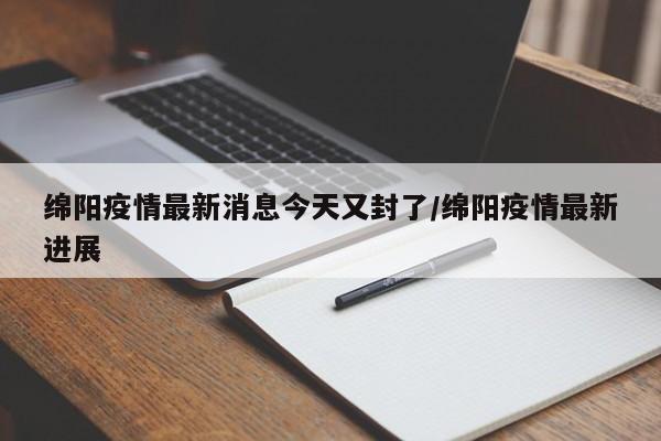 绵阳疫情最新消息今天又封了/绵阳疫情最新进展