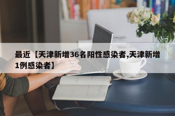 最近【天津新增36名阳性感染者,天津新增1例感染者】
