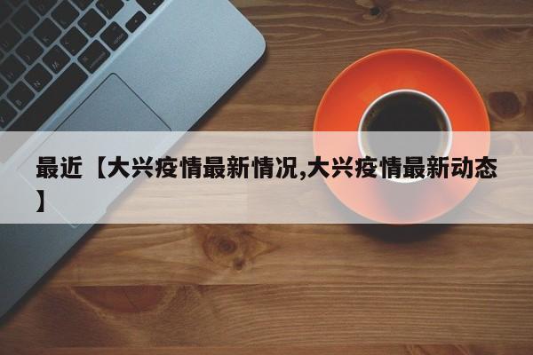 最近【大兴疫情最新情况,大兴疫情最新动态】