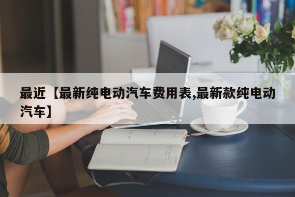 最近【最新纯电动汽车费用表,最新款纯电动汽车】