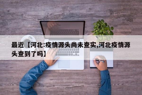 最近【河北:疫情源头尚未查实,河北疫情源头查到了吗】