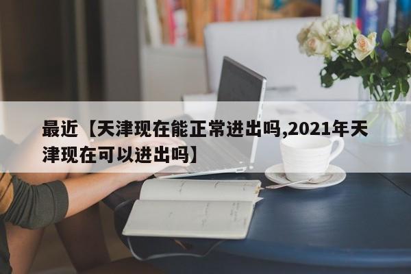 最近【天津现在能正常进出吗,2021年天津现在可以进出吗】