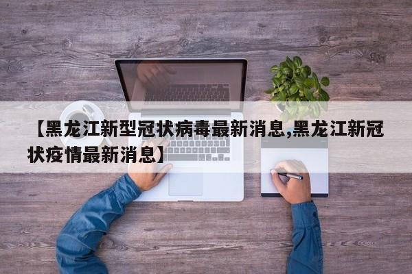 【黑龙江新型冠状病毒最新消息,黑龙江新冠状疫情最新消息】
