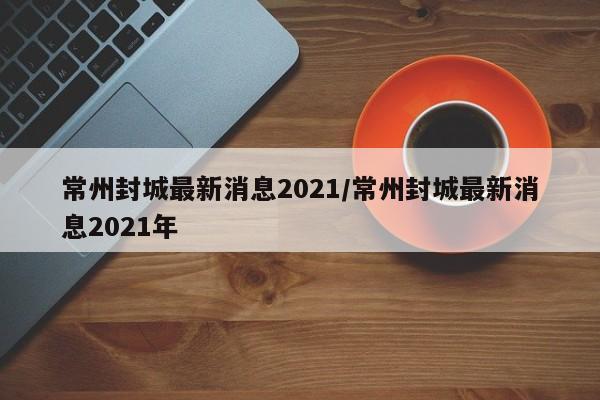 常州封城最新消息2021/常州封城最新消息2021年