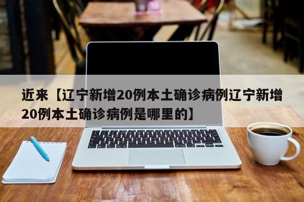 近来【辽宁新增20例本土确诊病例辽宁新增20例本土确诊病例是哪里的】